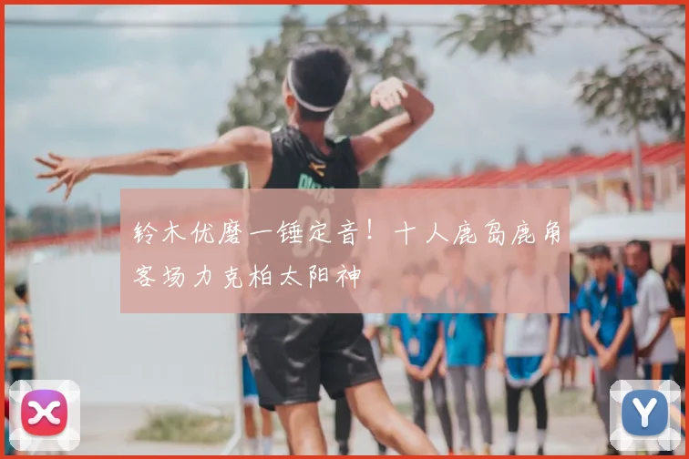 铃木优磨一锤定音!十人鹿岛鹿角客场力克柏太阳神