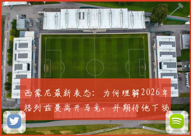 西蒙尼最新表态：为何理解2026年格列兹曼离开马竞，并期待他下场关键战爆发