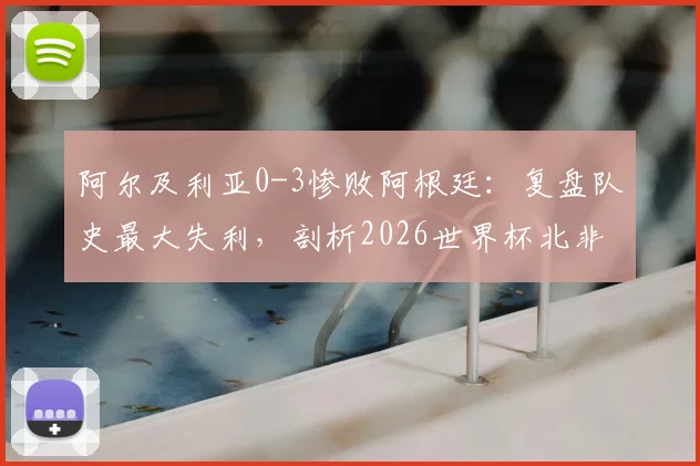 阿尔及利亚0-3惨败阿根廷:复盘队史最大失利,剖析2026世界杯北非劲旅前景与隐忧