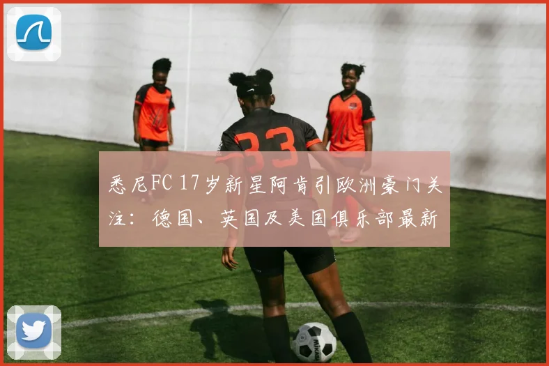 悉尼FC 17岁新星阿肯引欧洲豪门关注：德国、英国及美国俱乐部最新动态与球员深度解析