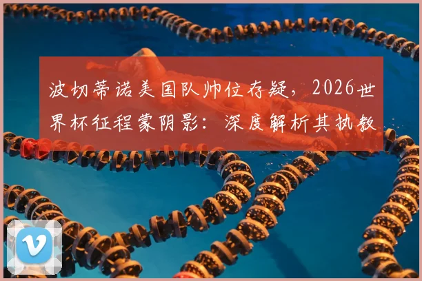 波切蒂诺美国队帅位存疑,2026世界杯征程蒙阴影:深度解析其执教前景与潜在替代者