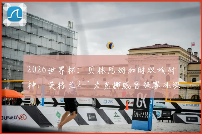 2026世界杯：贝林厄姆加时双响封神，英格兰2-1力克挪威晋级赛况深度解读