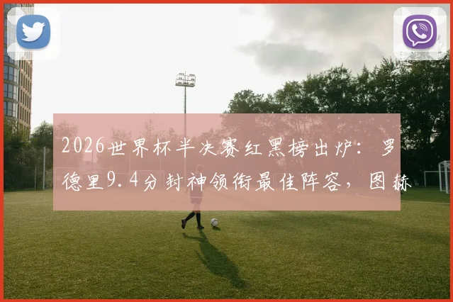 2026世界杯半决赛红黑榜出炉：罗德里9.4分封神领衔最佳阵容，图赫尔2.7分执教遭批原因深度剖析