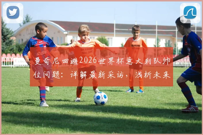 曼奇尼回避2026世界杯意大利队帅位问题：详解最新采访，浅析未来人选与国家队前景