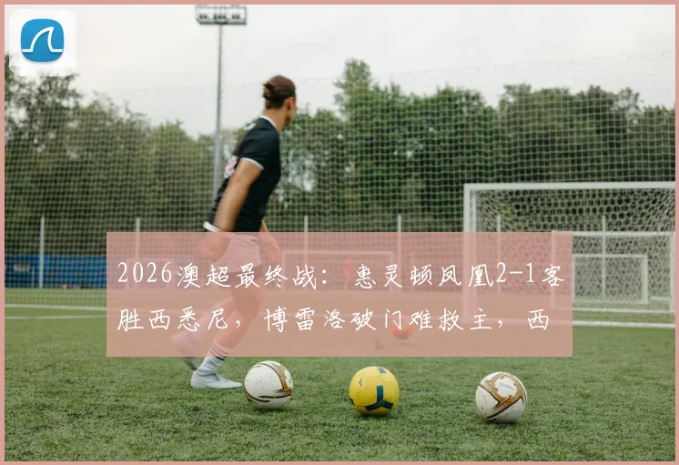 2026澳超最终战：惠灵顿凤凰2-1客胜西悉尼，博雷洛破门难救主，西悉尼锁定榜末