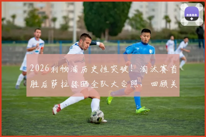 2026利物浦历史性突破!淘汰赛首胜后萨拉赫晒全队大合照,回顾关键战术与球员赛后深度访谈