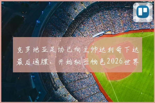 克罗地亚足协已向主帅达利奇下达最后通牒,开始秘密物色2026世界杯新帅人选