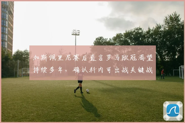 加斯佩里尼赛后直言罗马欧冠渴望持续多年，确认科内可出战关键战，解析罗马2026前景