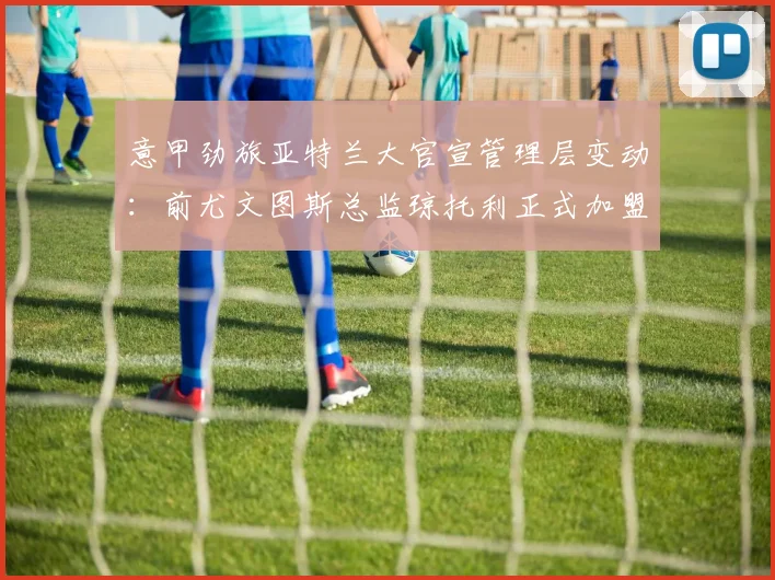 意甲劲旅亚特兰大官宣管理层变动：前尤文图斯总监琼托利正式加盟，出任足球总监