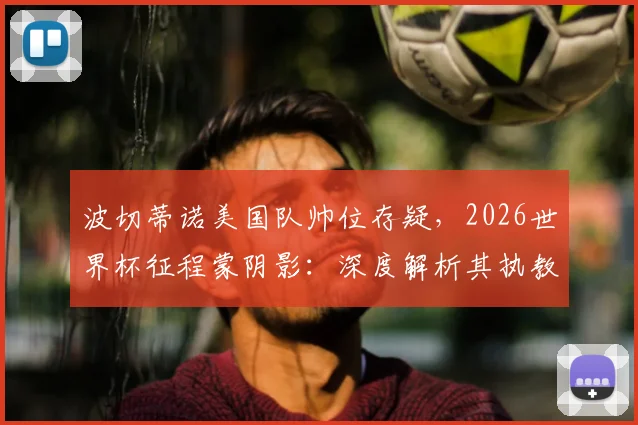 波切蒂诺美国队帅位存疑,2026世界杯征程蒙阴影:深度解析其执教前景与潜在替代者