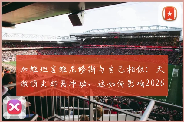 加维坦言维尼修斯与自己相似：天赋顶尖却易冲动，这如何影响2026世界杯前景？