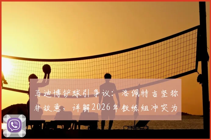 马迪博铲球引争议：洛佩特吉坚称非故意，详解2026年教练组冲突为何选择沉默