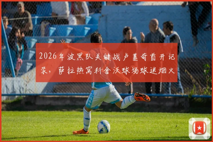 2026年波黑队关键战卢基奇首开记录，萨拉热窝科舍沃球场球迷烟火庆祝实况回顾