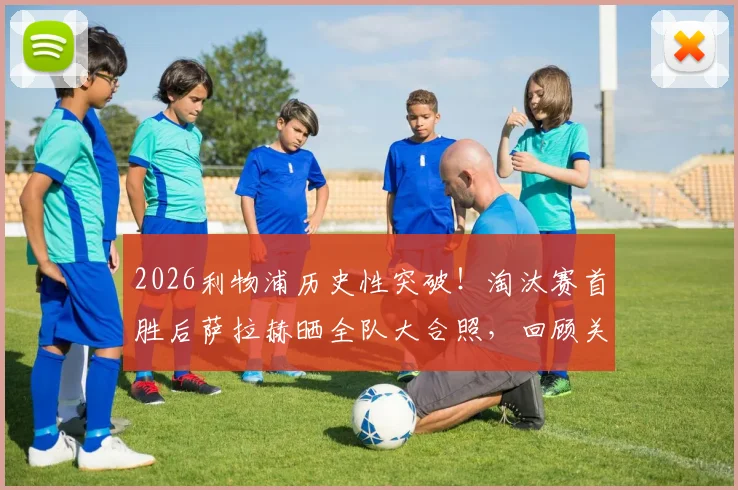 2026利物浦历史性突破！淘汰赛首胜后萨拉赫晒全队大合照，回顾关键战术与球员赛后深度访谈