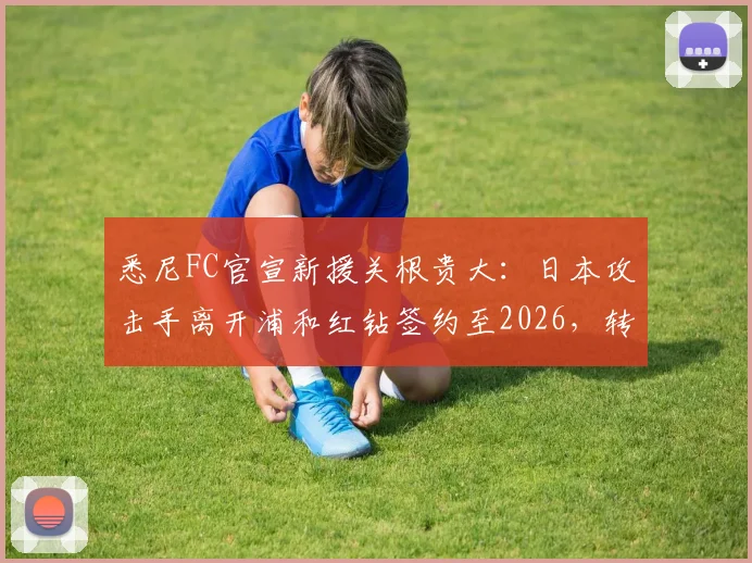 悉尼FC官宣新援关根贵大：日本攻击手离开浦和红钻签约至2026，转会细节与球员技术特点解析