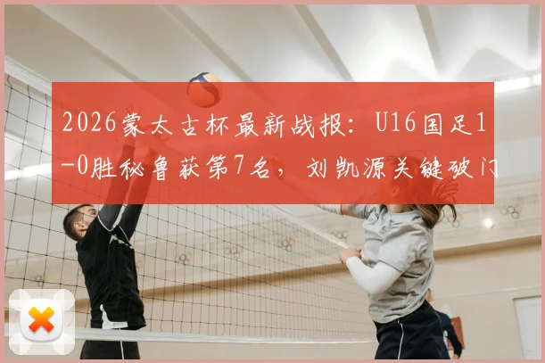 2026蒙太古杯最新战报：U16国足1-0胜秘鲁获第7名，刘凯源关键破门，赛后技术分析及球员表现点评