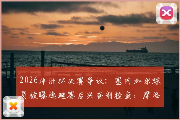 2026非洲杯决赛争议：塞内加尔球员被曝逃避赛后兴奋剂检查，摩洛哥记者披露事件内幕