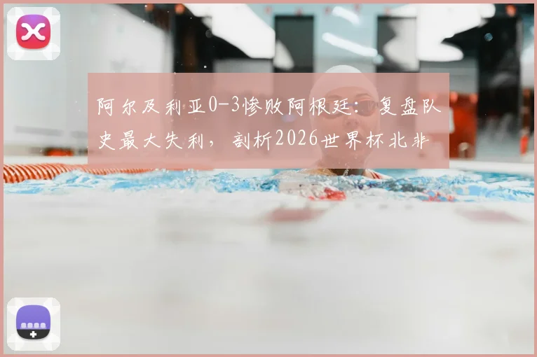阿尔及利亚0-3惨败阿根廷：复盘队史最大失利，剖析2026世界杯北非劲旅前景与隐忧
