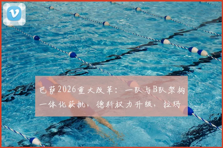 巴萨2026重大改革：一队与B队架构一体化获批，德科权力升级，拉玛西亚青训迎拐点