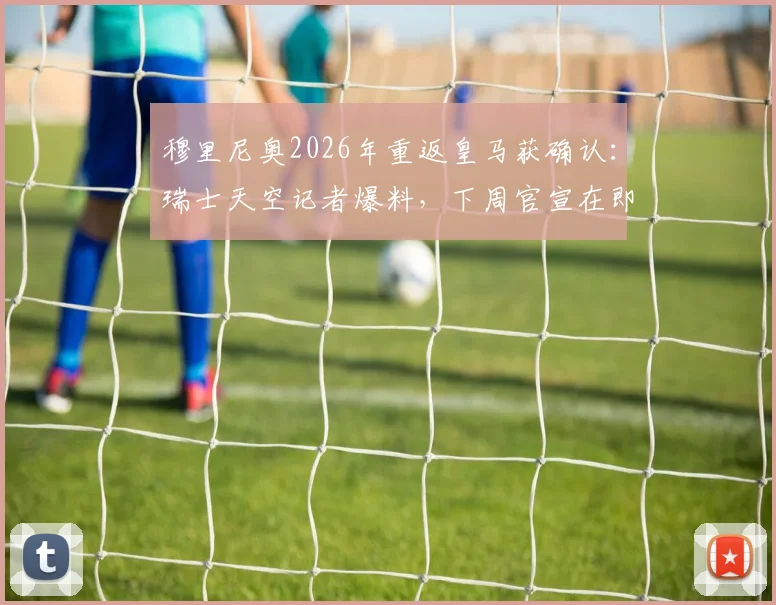 穆里尼奥2026年重返皇马获确认：瑞士天空记者爆料，下周官宣在即，第三次执教前景全解析
