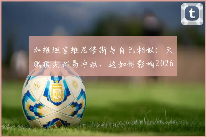 加维坦言维尼修斯与自己相似：天赋顶尖却易冲动，这如何影响2026世界杯前景？
