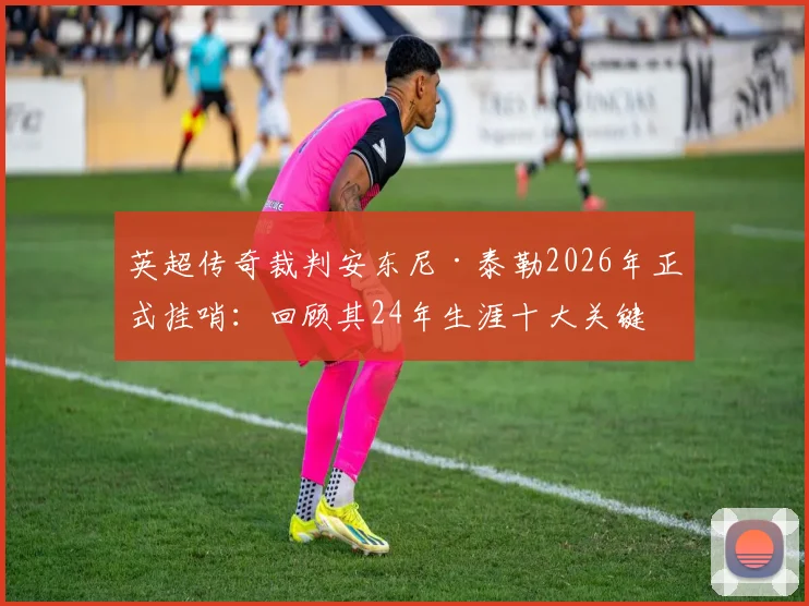 英超传奇裁判安东尼·泰勒2026年正式挂哨：回顾其24年生涯十大关键判罚与未来去向