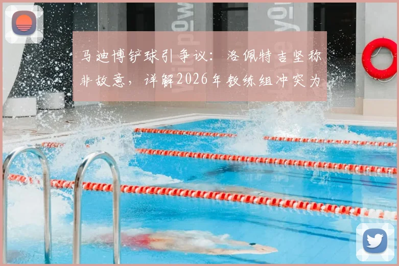 马迪博铲球引争议：洛佩特吉坚称非故意，详解2026年教练组冲突为何选择沉默
