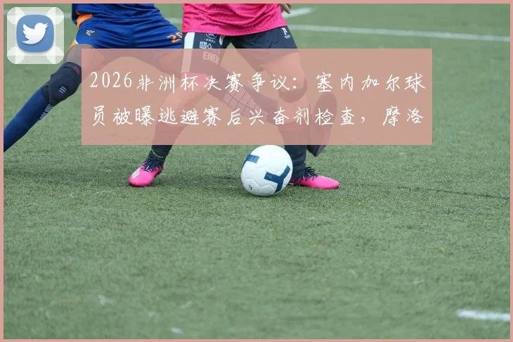 2026非洲杯决赛争议：塞内加尔球员被曝逃避赛后兴奋剂检查，摩洛哥记者披露事件内幕