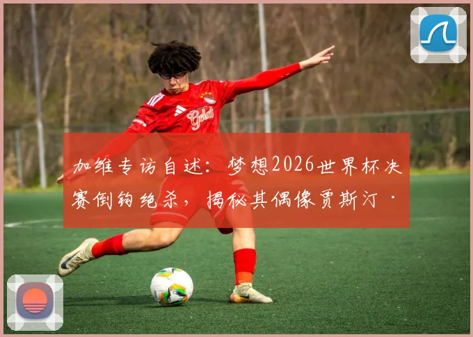 加维专访自述：梦想2026世界杯决赛倒钩绝杀，揭秘其偶像贾斯汀·比伯音乐如何激励赛场表现