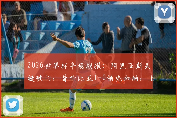 2026世界杯半场战报：阿里亚斯关键破门，哥伦比亚1-0领先加纳，上半场战术分析与进球回顾