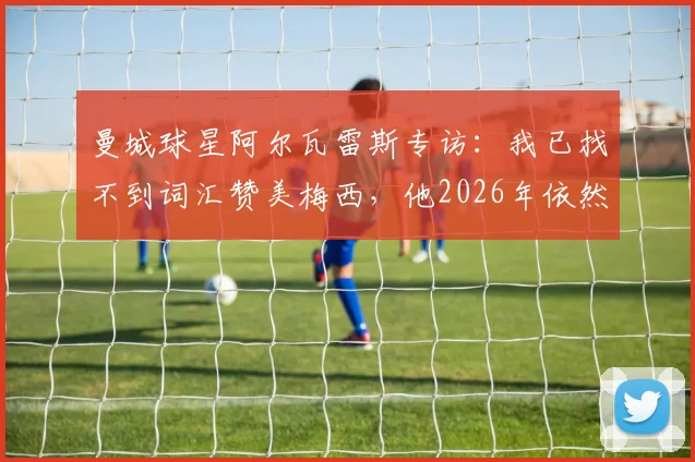 曼城球星阿尔瓦雷斯专访：我已找不到词汇赞美梅西，他2026年依然是历史最佳球员，两人关系揭秘