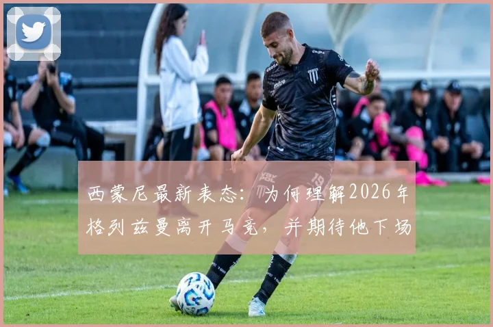 西蒙尼最新表态：为何理解2026年格列兹曼离开马竞，并期待他下场关键战爆发