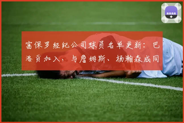富保罗经纪公司球员名单更新：巴洛贡加入，与詹姆斯、杨瀚森成同门，详解其对NBA生涯影响