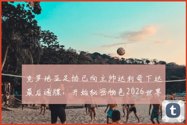 克罗地亚足协已向主帅达利奇下达最后通牒，开始秘密物色2026世界杯新帅人选