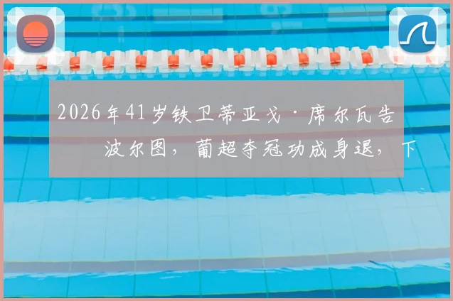 2026年41岁铁卫蒂亚戈·席尔瓦告别波尔图,葡超夺冠功成身退,下一站会是哪里?