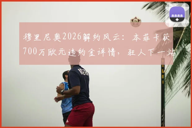 穆里尼奥2026解约风云：本菲卡获700万欧元违约金详情，狂人下一站成焦点