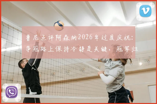 鲁尼点评阿森纳2026年过度庆祝:争冠路上保持冷静是关键,冠军归属未定