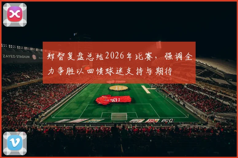 郑智复盘总结2026年比赛,强调全力争胜以回馈球迷支持与期待