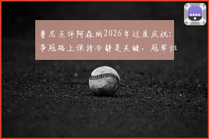 鲁尼点评阿森纳2026年过度庆祝:争冠路上保持冷静是关键,冠军归属未定