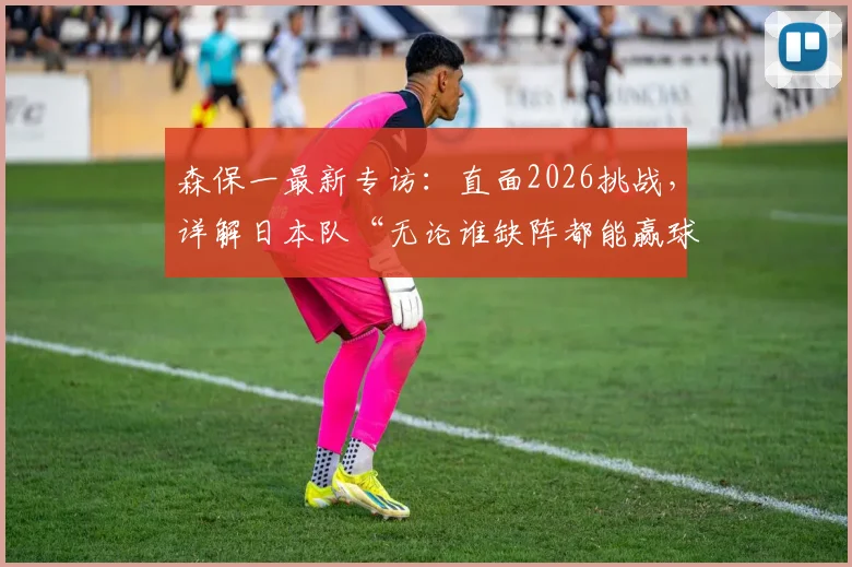 森保一最新专访：直面2026挑战，详解日本队“无论谁缺阵都能赢球”的深层逻辑与战术进化