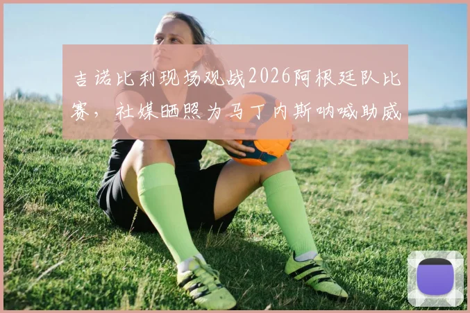 吉诺比利现场观战2026阿根廷队比赛，社媒晒照为马丁内斯呐喊助威，传奇到场引热议