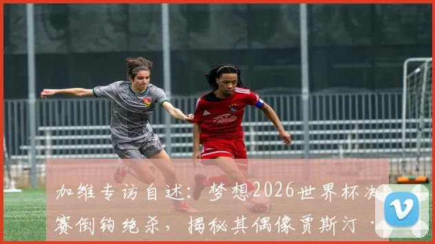 加维专访自述：梦想2026世界杯决赛倒钩绝杀，揭秘其偶像贾斯汀·比伯音乐如何激励赛场表现