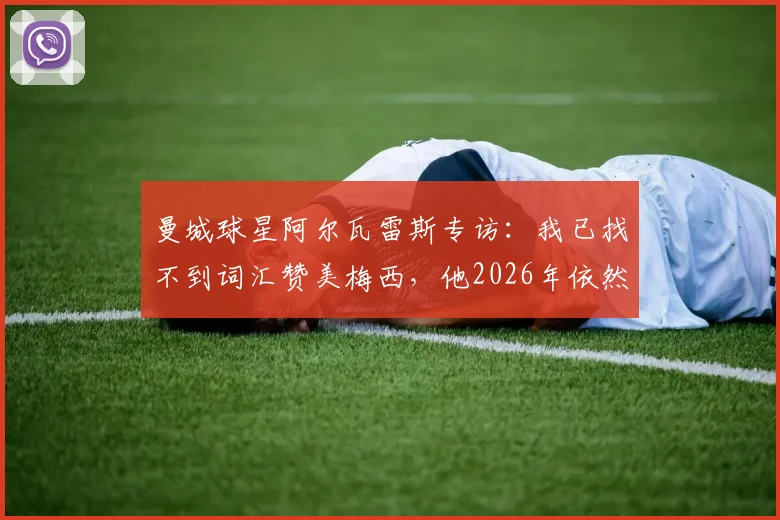 曼城球星阿尔瓦雷斯专访：我已找不到词汇赞美梅西，他2026年依然是历史最佳球员，两人关系揭秘