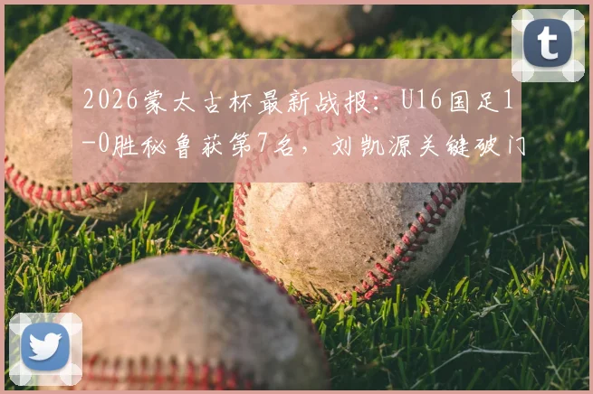 2026蒙太古杯最新战报：U16国足1-0胜秘鲁获第7名，刘凯源关键破门，赛后技术分析及球员表现点评