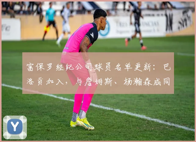 富保罗经纪公司球员名单更新：巴洛贡加入，与詹姆斯、杨瀚森成同门，详解其对NBA生涯影响