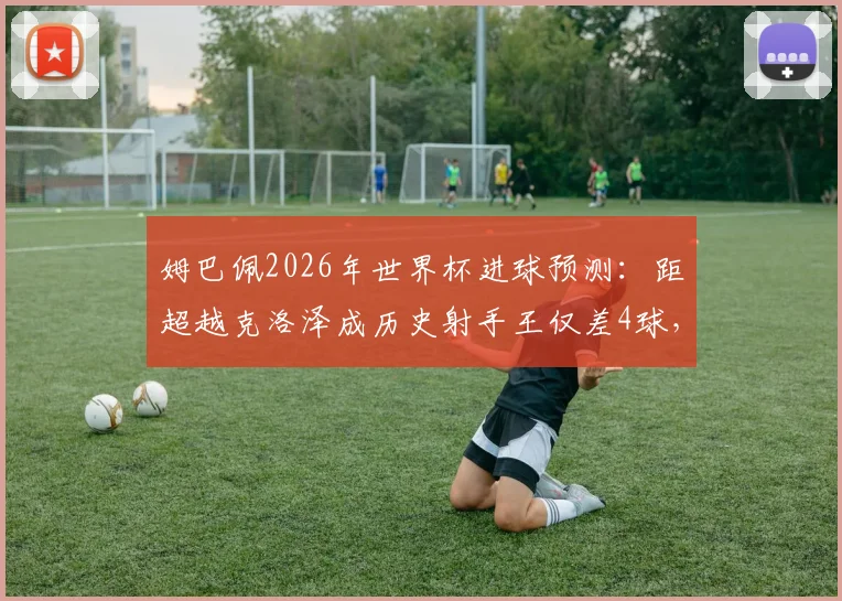 姆巴佩2026年世界杯进球预测：距超越克洛泽成历史射手王仅差4球，盘点其可能刷新的多项纪录